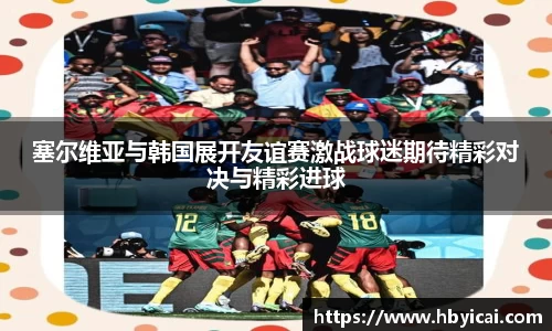 塞尔维亚与韩国展开友谊赛激战球迷期待精彩对决与精彩进球